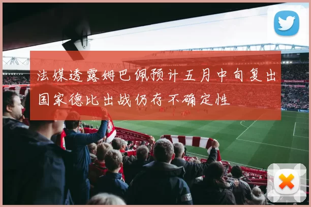 法媒透露姆巴佩预计五月中旬复出国家德比出战仍存不确定性