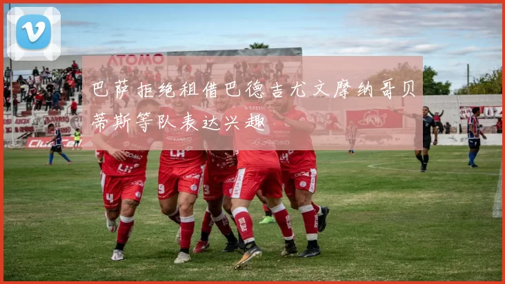 巴萨拒绝租借巴德吉尤文摩纳哥贝蒂斯等队表达兴趣
