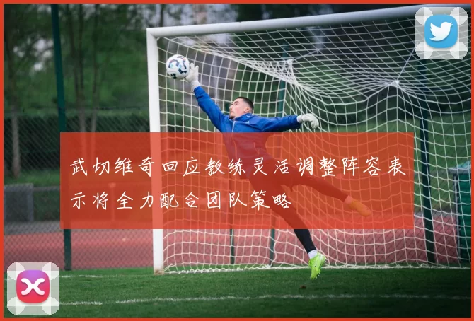 武切维奇回应教练灵活调整阵容表示将全力配合团队策略