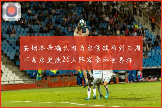 安切洛蒂确认内马尔伤缺两到三周不考虑更换26人阵容参加世界杯