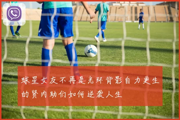 球星女友不再是光环背影自力更生的贤内助们如何逆袭人生