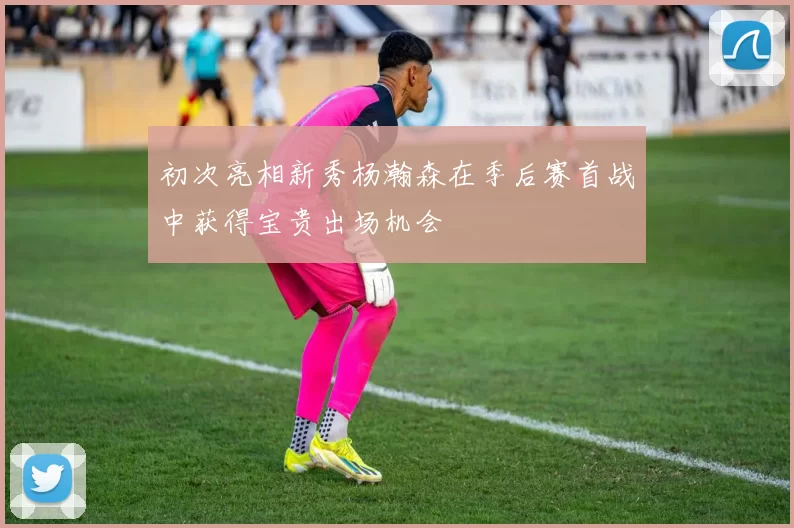 初次亮相新秀杨瀚森在季后赛首战中获得宝贵出场机会