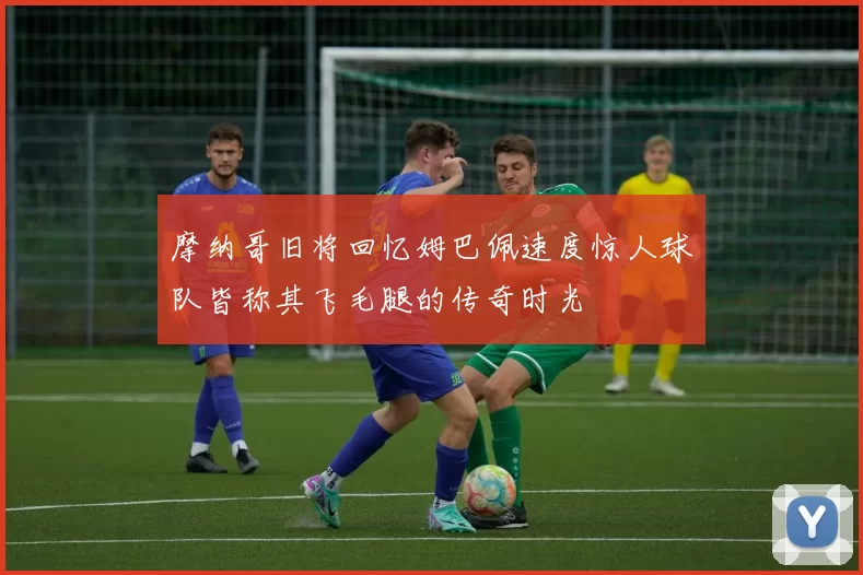 摩纳哥旧将回忆姆巴佩速度惊人球队皆称其飞毛腿的传奇时光