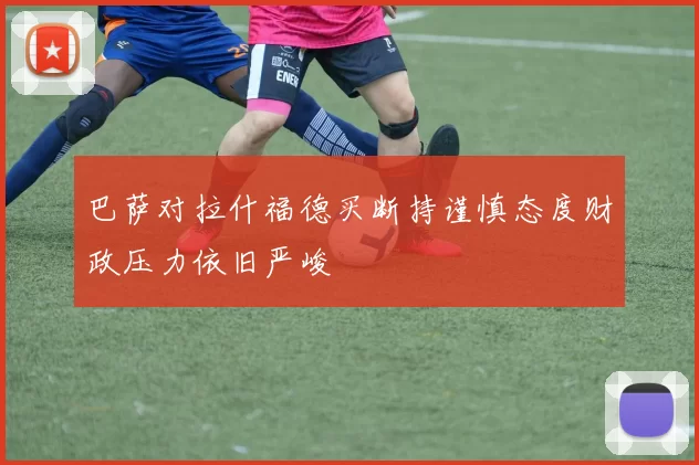 巴萨对拉什福德买断持谨慎态度财政压力依旧严峻