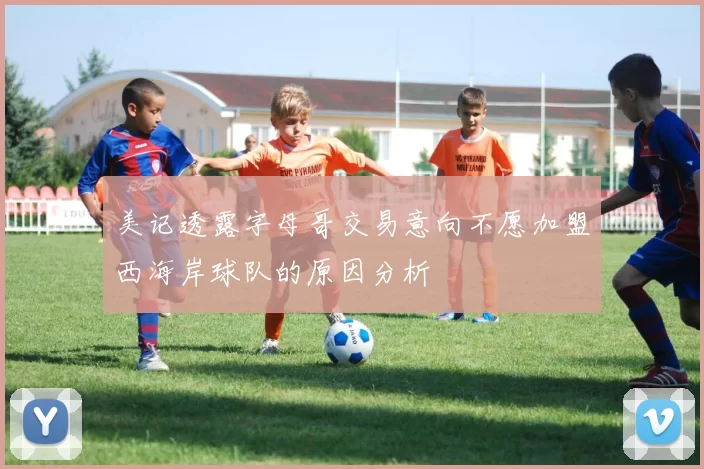 美记透露字母哥交易意向不愿加盟西海岸球队的原因分析