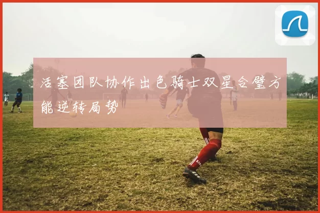活塞团队协作出色骑士双星合璧方能逆转局势