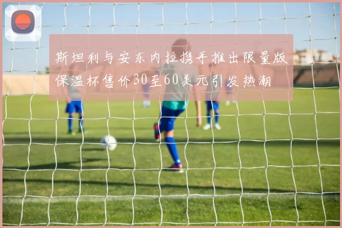 斯坦利与安东内拉携手推出限量版保温杯售价30至60美元引发热潮