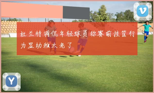 杜兰特调侃年轻球员称赛前挂筐行为显幼稚太老了