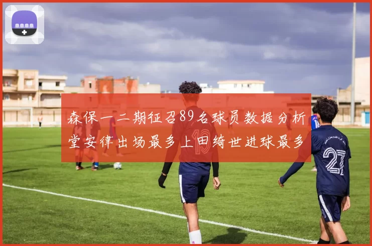 森保一二期征召89名球员数据分析堂安律出场最多上田绮世进球最多