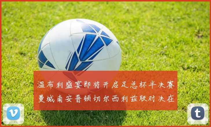 温布利盛宴即将开启足总杯半决赛曼城南安普顿切尔西利兹联对决在即