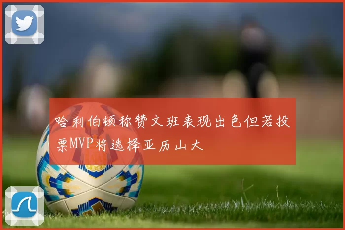 哈利伯顿称赞文班表现出色但若投票MVP将选择亚历山大