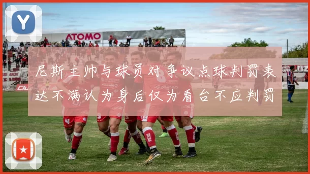 尼斯主帅与球员对争议点球判罚表达不满认为身后仅为看台不应判罚点球