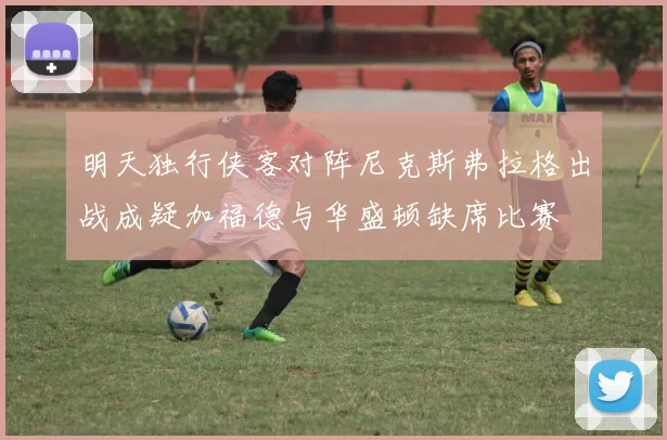 明天独行侠客对阵尼克斯弗拉格出战成疑加福德与华盛顿缺席比赛