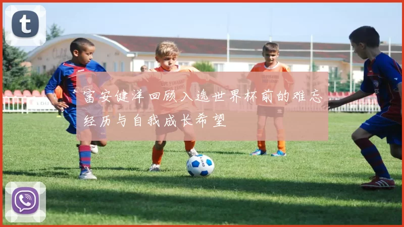 富安健洋回顾入选世界杯前的难忘经历与自我成长希望