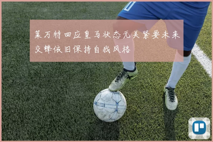 莱万特回应皇马状态无关紧要未来交锋依旧保持自我风格