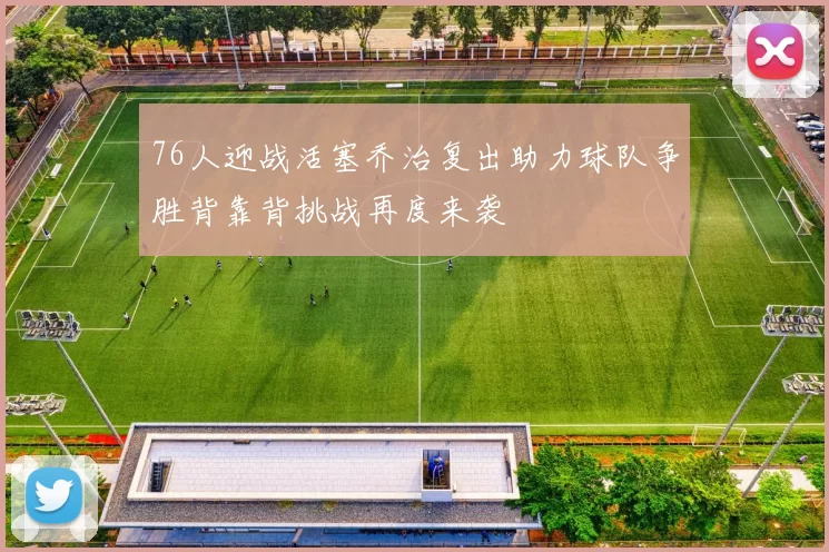 76人迎战活塞乔治复出助力球队争胜背靠背挑战再度来袭