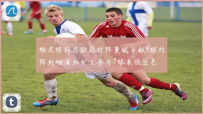 维尼修斯在欧冠对阵曼城贡献8球对阵利物浦和矿工参与7球表现出色