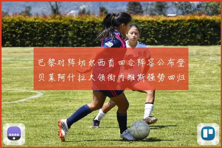 巴黎对阵切尔西首回合阵容公布登贝莱阿什拉夫领衔内维斯强势回归