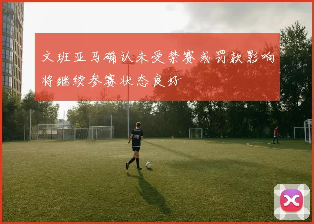 文班亚马确认未受禁赛或罚款影响将继续参赛状态良好