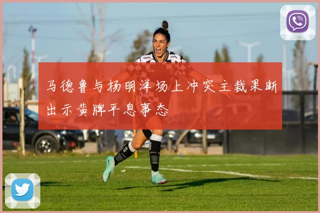 马德鲁与杨明洋场上冲突主裁果断出示黄牌平息事态