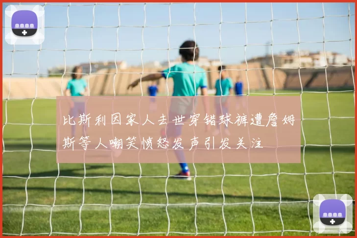 比斯利因家人去世穿错球裤遭詹姆斯等人嘲笑愤怒发声引发关注