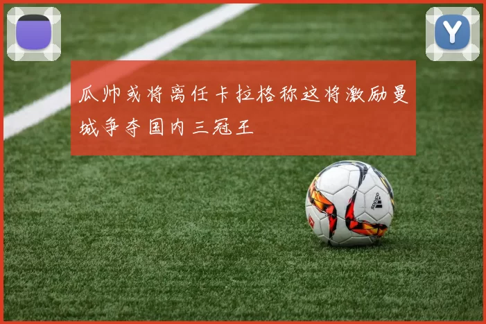 瓜帅或将离任卡拉格称这将激励曼城争夺国内三冠王